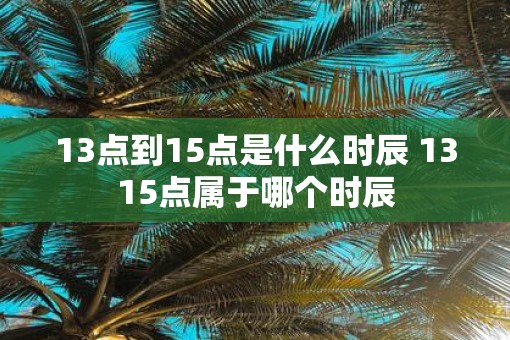 13点到15点是什么时辰 1315点属于哪个时辰