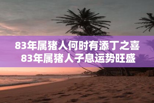 83年属猪人何时有添丁之喜 83年属猪人子息运势旺盛吗