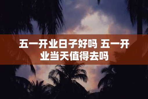 五一开业日子好吗 五一开业当天值得去吗