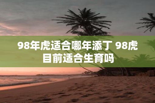 98年虎适合哪年添丁 98虎目前适合生育吗