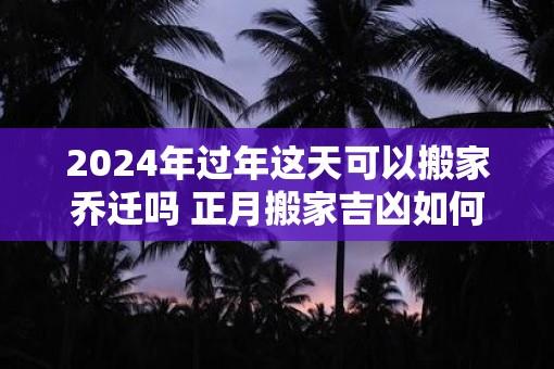 2025年过年这天可以搬家乔迁吗 正月搬家吉凶如何