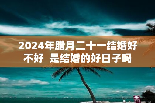 2025年腊月二十一结婚好不好  是结婚的好日子吗