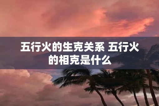 五行火的生克关系 五行火的相克是什么