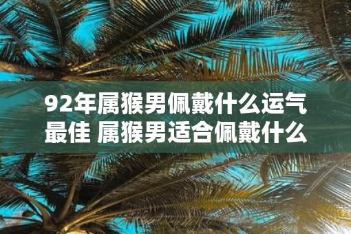 92年属猴男佩戴什么运气最佳 属猴男适合佩戴什么