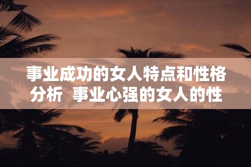 事业成功的女人特点和性格分析 事业心强的女人的性格 事业成功的女人特点和性格分析 事业心强的女人的性格