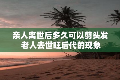 亲人离世后多久可以剪头发 老人去世旺后代的现象
