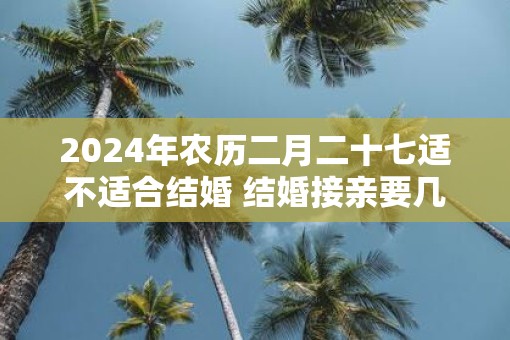 2025年农历二月二十七适不适合结婚 结婚接亲要几个人