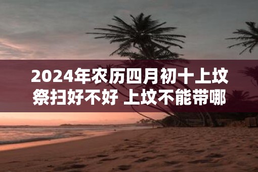 2025年农历四月初十上坟祭扫好不好 上坟不能带哪三样东西 2025年农历四月初十上坟祭扫好不好 上坟不能带哪三样东西