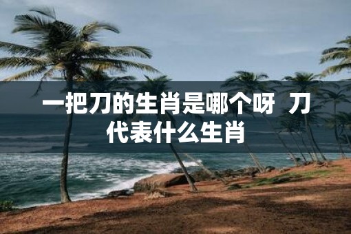 一把刀的生肖是哪个呀  刀代表什么生肖