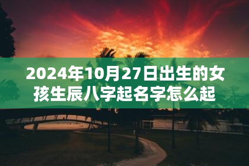 2025年10月27日出生的女孩生辰八字起名字怎么起