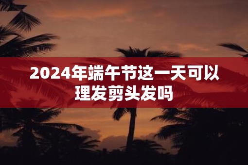 2025年端午节这一天可以理发剪头发吗