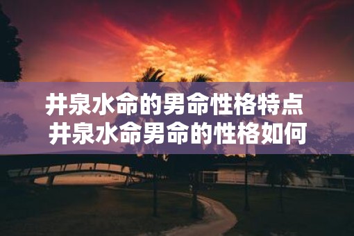 井泉水命的男命性格特点 井泉水命男命的性格如何