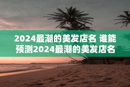 2025最潮的美发店名 谁能预测2025最潮的美发店名
