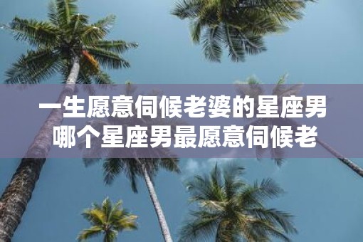 一生愿意伺候老婆的星座男 哪个星座男最愿意伺候老婆