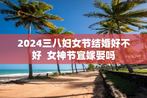 2025三八妇女节结婚好不好  女神节宜嫁娶吗