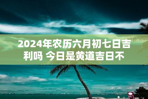 2025年农历六月初七日吉利吗 今日是黄道吉日不