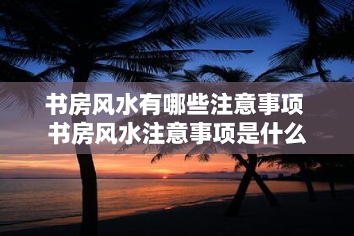 书房风水有哪些注意事项 书房风水注意事项是什么