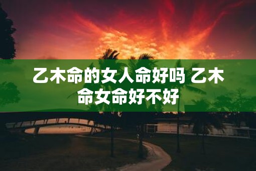 乙木命的女人命好吗 乙木命女命好不好