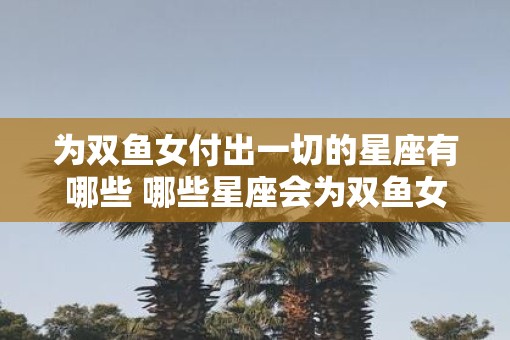 为双鱼女付出一切的星座有哪些 哪些星座会为双鱼女倾情付出