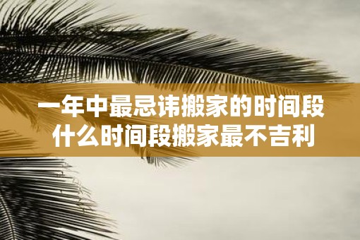 一年中最忌讳搬家的时间段 什么时间段搬家最不吉利