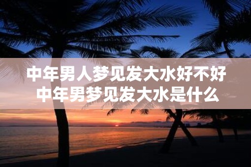 中年男人梦见发大水好不好 中年男梦见发大水是什么意思