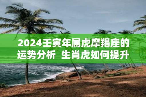 2025壬寅年属虎摩羯座的运势分析  生肖虎如何提升运势