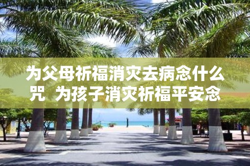 为父母祈福消灾去病念什么咒  为孩子消灾祈福平安念什么经