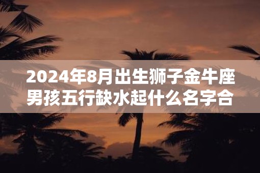 2025年8月出生狮子金牛座男孩五行缺水起什么名字合适