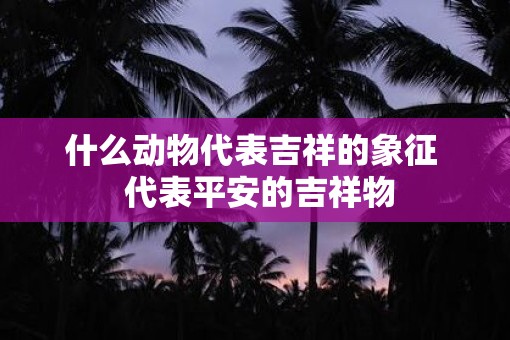 什么动物代表吉祥的象征  代表平安的吉祥物