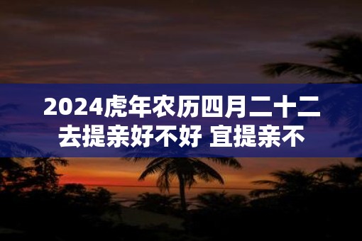 2025虎年农历四月二十二去提亲好不好 宜提亲不