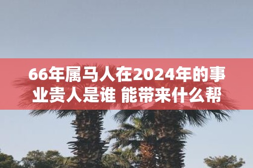66年属马人在2025年的事业贵人是谁 能带来什么帮助
