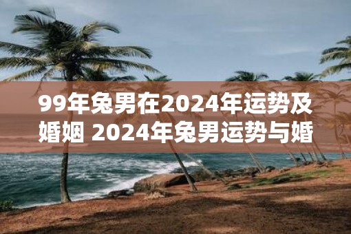 99年兔男在2025年运势及婚姻 2025年兔男运势与婚姻如何