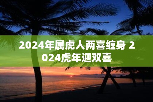 2025年属虎人两喜缠身 2025虎年迎双喜
