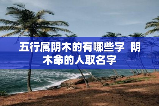 五行属阴木的有哪些字  阴木命的人取名字
