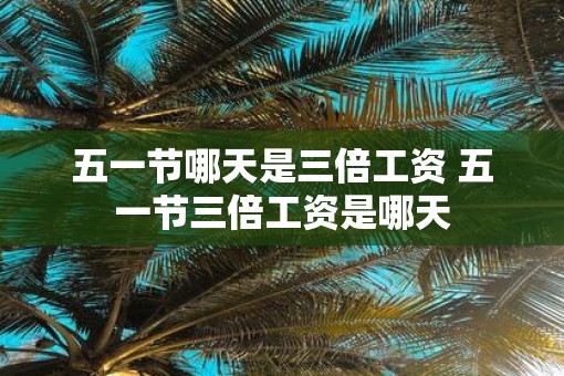 五一节哪天是三倍工资 五一节三倍工资是哪天