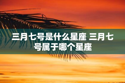三月七号是什么星座 三月七号属于哪个星座