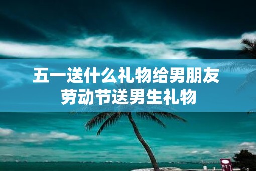 五一送什么礼物给男朋友 劳动节送男生礼物