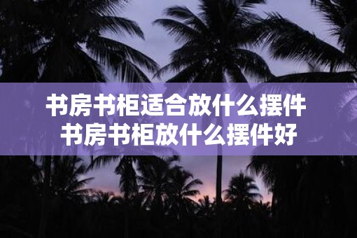 书房书柜适合放什么摆件 书房书柜放什么摆件好