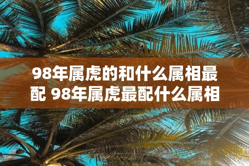 98年属虎的和什么属相最配 98年属虎最配什么属相