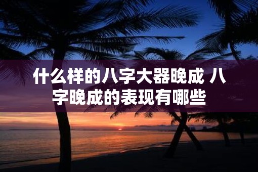 什么样的八字大器晚成 八字晚成的表现有哪些