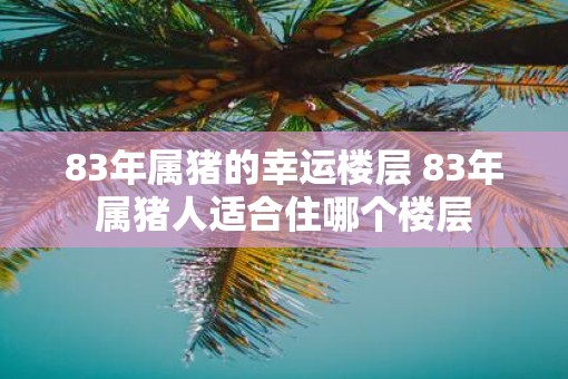 83年属猪的幸运楼层 83年属猪人适合住哪个楼层