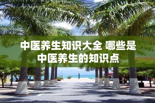 中医养生知识大全 哪些是中医养生的知识点