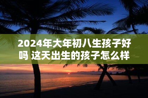 2025年大年初八生孩子好吗 这天出生的孩子怎么样