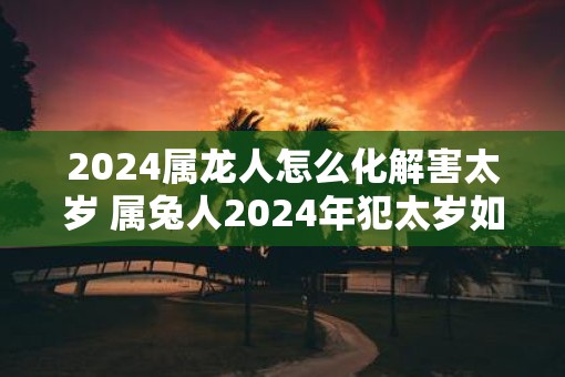 2025属龙人怎么化解害太岁 属兔人2025年犯太岁如何破