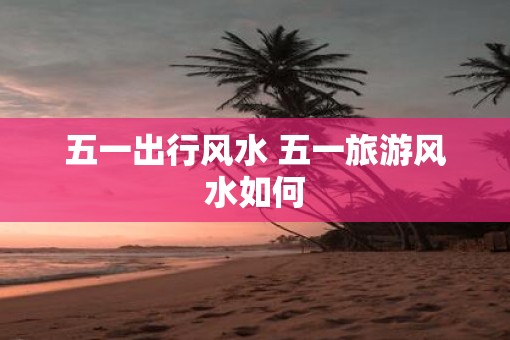 五一出行风水 五一旅游风水如何