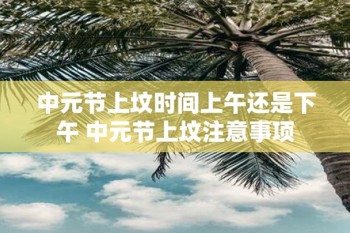 中元节上坟时间上午还是下午 中元节上坟注意事项