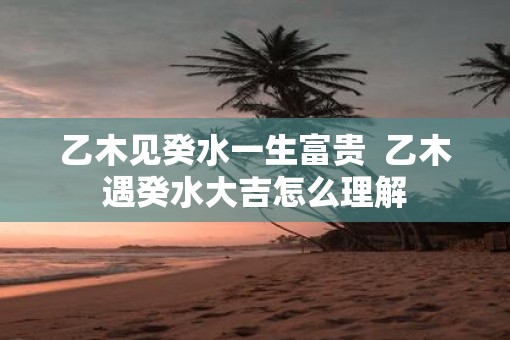 乙木见癸水一生富贵  乙木遇癸水大吉怎么理解