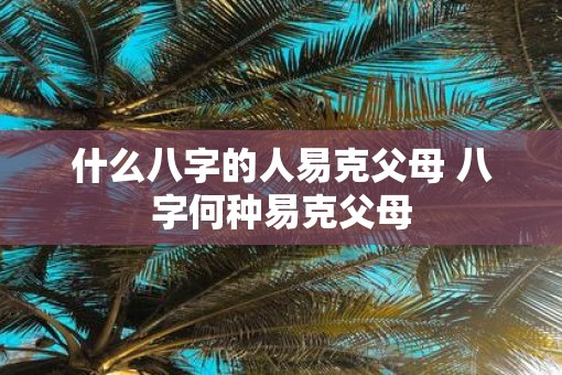 什么八字的人易克父母 八字何种易克父母