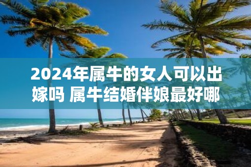 2025年属牛的女人可以出嫁吗 属牛结婚伴娘最好哪个生肖