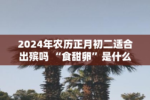 2025年农历正月初二适合出殡吗 “食甜卵”是什么习俗